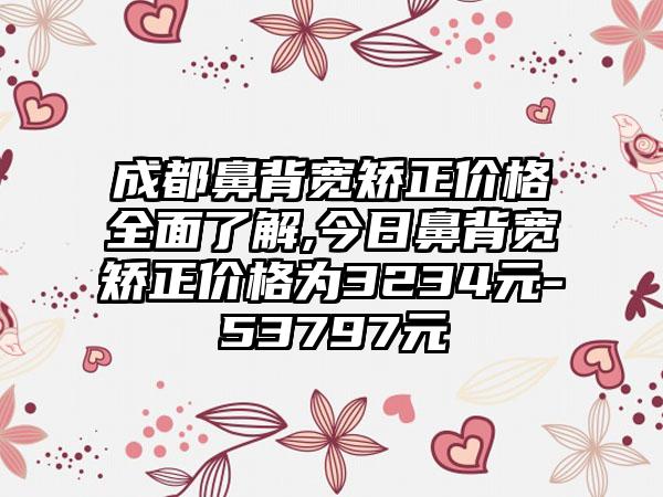 成都鼻背宽矫正价格多面了解,今日鼻背宽矫正价格为3234元-53797元