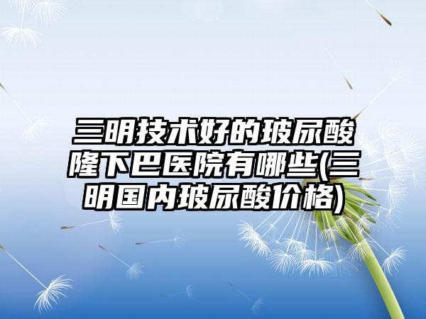 三明技术好的玻尿酸隆下巴医院有哪些(三明国内玻尿酸价格)