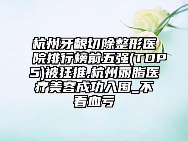 杭州牙龈切除整形医院排行榜前五强(TOP5)被狂推,杭州丽脂医疗美容成功入围_不看血亏