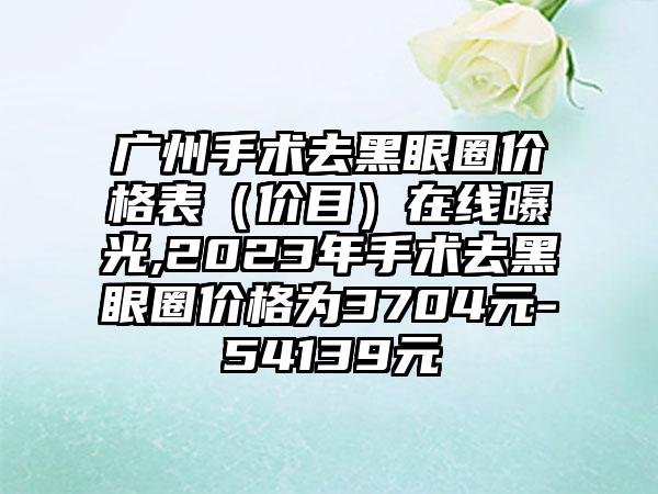 广州手术去黑眼圈价格表（价目）在线曝光,2023年手术去黑眼圈价格为3704元-54139元