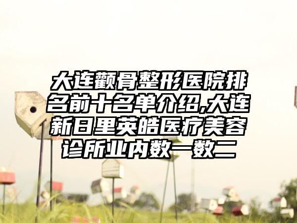 大连颧骨整形医院排名前十名单介绍,大连新日里英皓医疗美容诊所业内数一数二