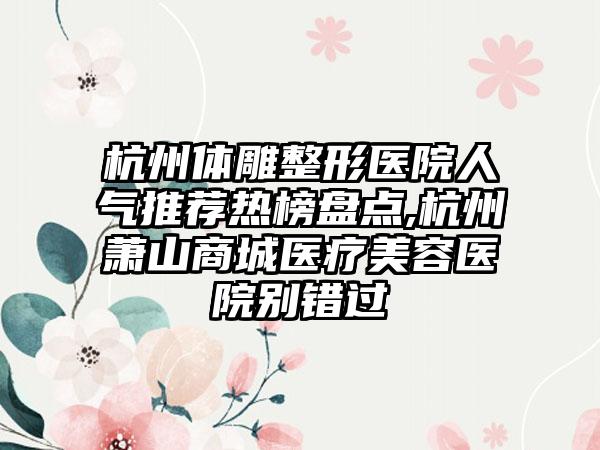 杭州体雕整形医院人气推荐热榜盘点,杭州萧山商城医疗美容医院别错过