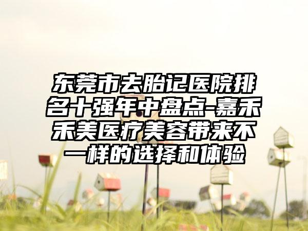 东莞市去胎记医院排名十强年中盘点-嘉禾禾美医疗美容带来不一样的选择和体验