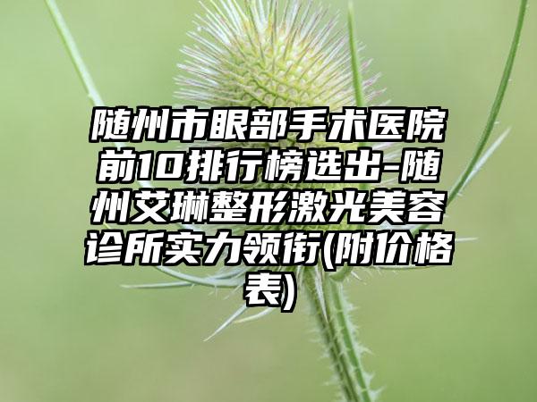 随州市眼部手术医院前10排行榜选出-随州艾琳整形激光美容诊所实力领衔(附价格表)