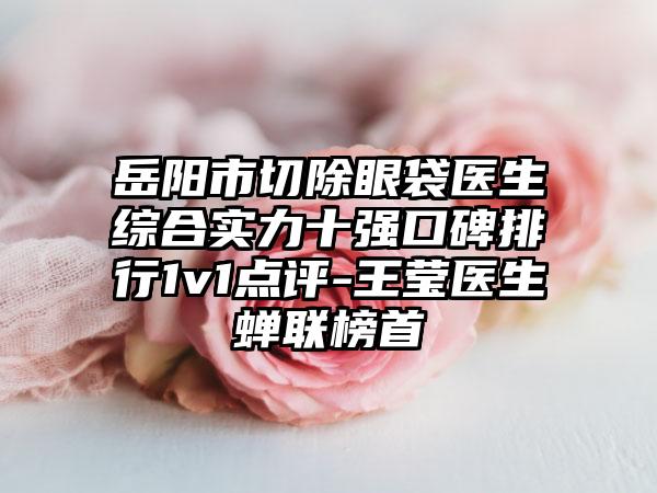 岳阳市切除眼袋医生综合实力十强口碑排行1v1点评-王莹医生蝉联榜首