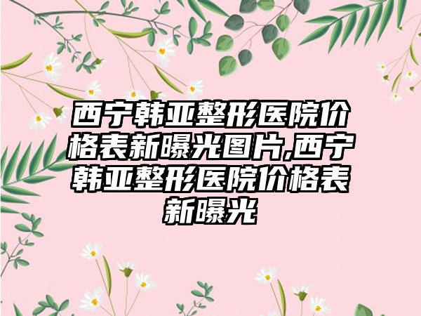 西宁韩亚整形医院价格表新曝光图片,西宁韩亚整形医院价格表新曝光