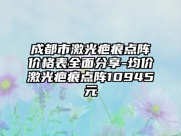 成都市激光疤痕点阵价格表多面分享-均价激光疤痕点阵10945元