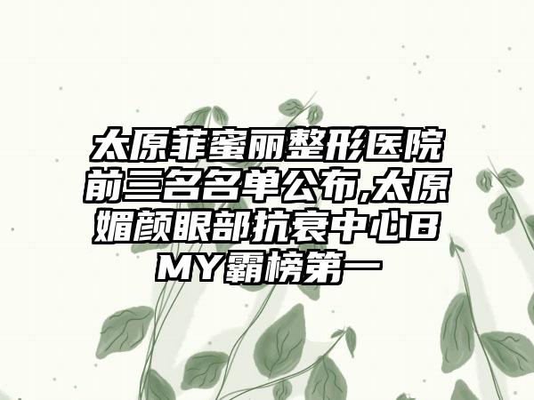 太原菲蜜丽整形医院前三名名单公布,太原媚颜眼部抗衰中心BMY霸榜第一