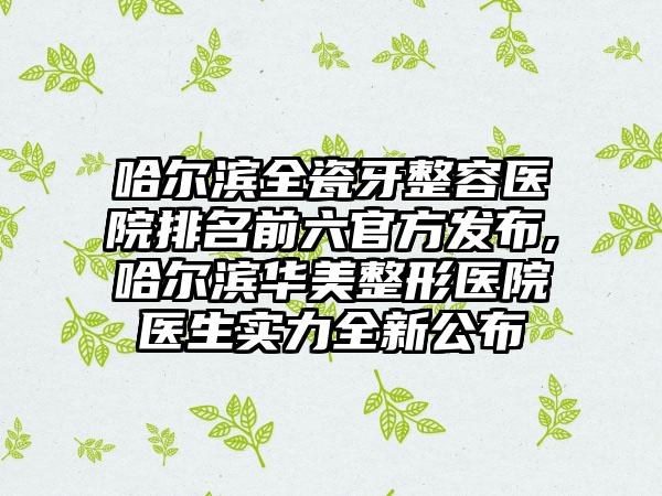 哈尔滨全瓷牙整容医院排名前六官方发布,哈尔滨华美整形医院医生实力全新公布