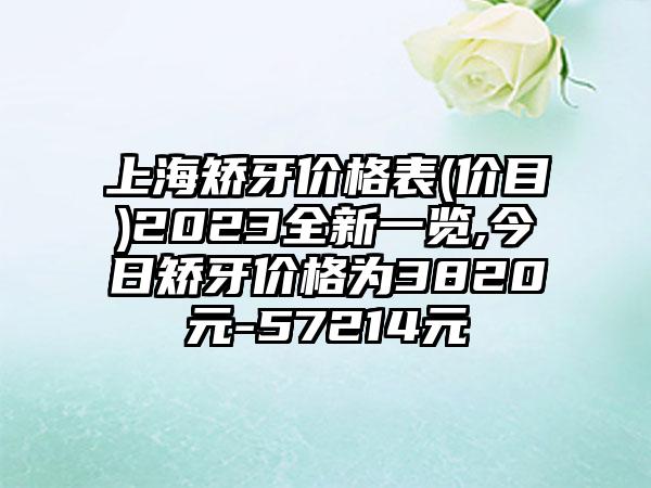 上海矫牙价格表(价目)2023全新一览,今日矫牙价格为3820元-57214元