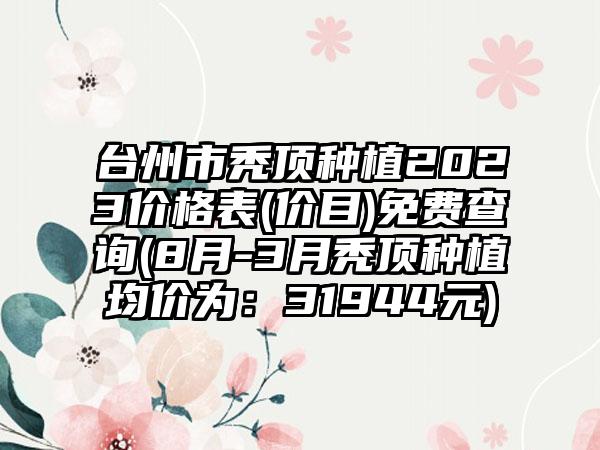 台州市秃顶种植2023价格表(价目)免费查询(8月-3月秃顶种植均价为：31944元)