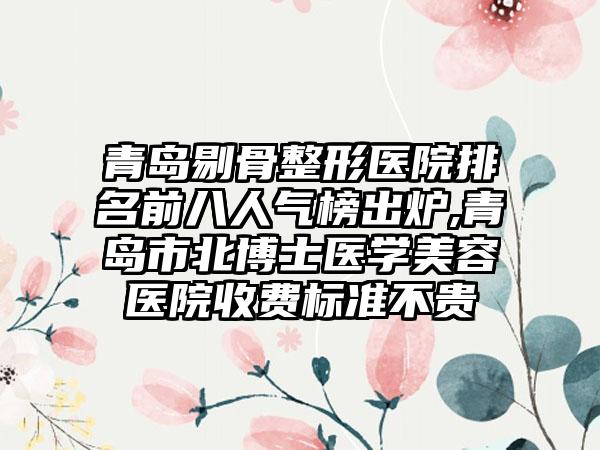 青岛剔骨整形医院排名前八人气榜出炉,青岛市北博士医学美容医院收费标准不贵