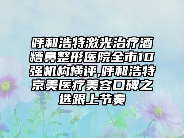 呼和浩特激光治疗酒糟鼻整形医院全市10强机构横评,呼和浩特京美医疗美容口碑之选跟上节奏