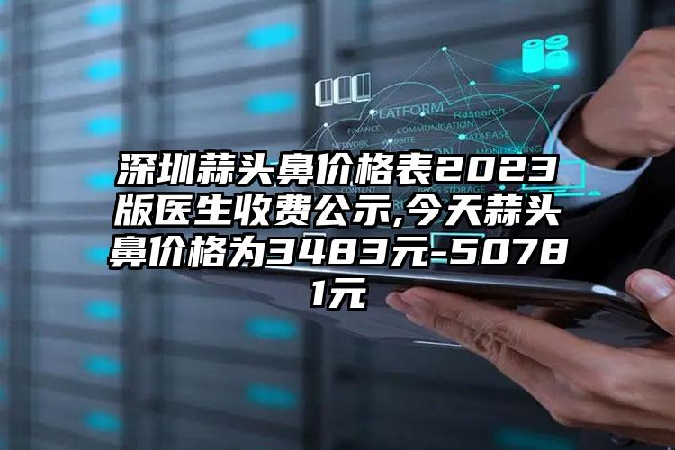 深圳蒜头鼻价格表2023版医生收费公示,今天蒜头鼻价格为3483元-50781元