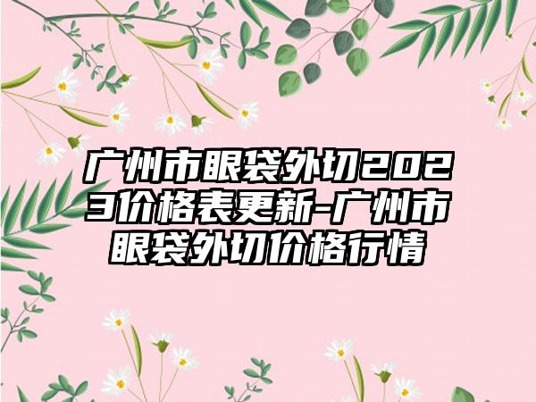 广州市眼袋外切2023价格表更新-广州市眼袋外切价格行情