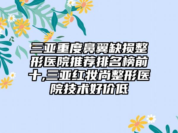 三亚重度鼻翼缺损整形医院推荐排名榜前十,三亚红妆尚整形医院技术好价低