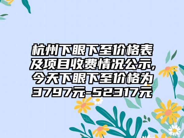 杭州下眼下至价格表及项目收费情况公示,今天下眼下至价格为3797元-52317元