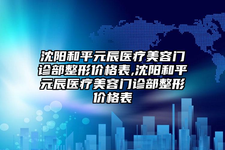 沈阳和平元辰医疗美容门诊部整形价格表,沈阳和平元辰医疗美容门诊部整形价格表