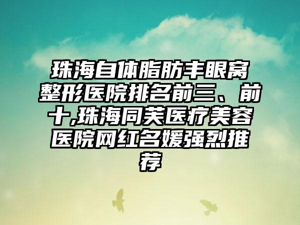 珠海自体脂肪丰眼窝整形医院排名前三、前十,珠海同芙医疗美容医院网红名媛强烈推荐