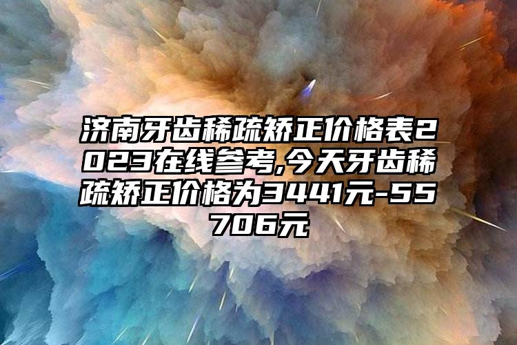 济南牙齿稀疏矫正价格表2023在线参考,今天牙齿稀疏矫正价格为3441元-55706元