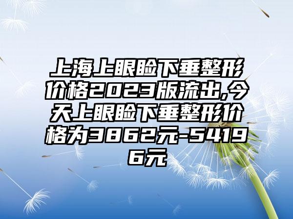 上海上眼睑下垂整形价格2023版流出,今天上眼睑下垂整形价格为3862元-54196元