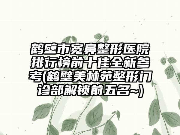 鹤壁市宽鼻整形医院排行榜前十佳全新参考(鹤壁美林苑整形门诊部解锁前五名~)