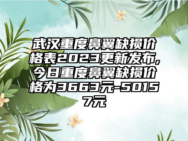 武汉重度鼻翼缺损价格表2023更新发布,今日重度鼻翼缺损价格为3663元-50157元