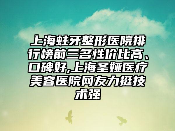 上海蛀牙整形医院排行榜前三名性价比高、口碑好,上海圣娅医疗美容医院网友力挺技术强