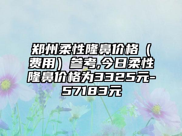 郑州柔性隆鼻价格（费用）参考,今日柔性隆鼻价格为3325元-57183元