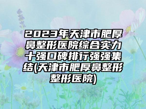 2023年天津市肥厚鼻整形医院综合实力十强口碑排行强强集结(天津市肥厚鼻整形整形医院)