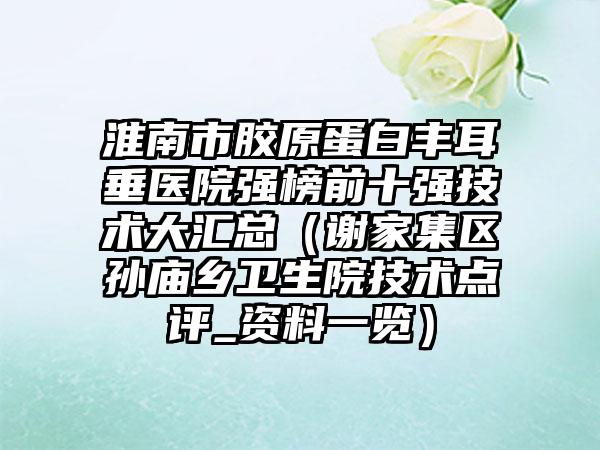 淮南市胶原蛋白丰耳垂医院强榜前十强技术大汇总（谢家集区孙庙乡卫生院技术点评_资料一览）