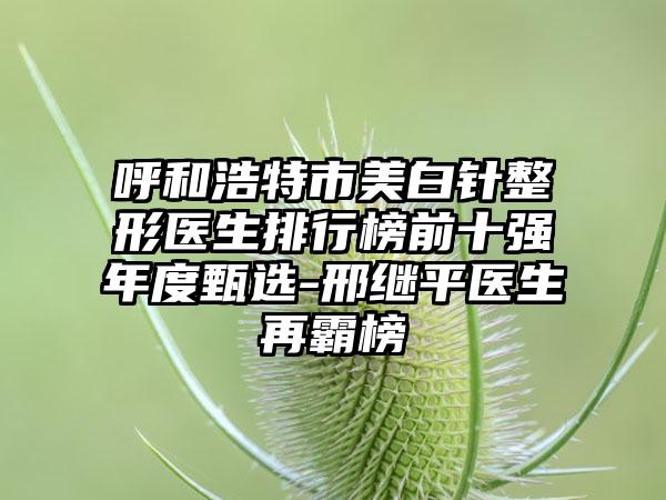 呼和浩特市美白针整形医生排行榜前十强年度甄选-邢继平医生再霸榜