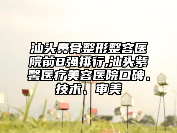 汕头鼻骨整形整容医院前8强排行,汕头紫馨医疗美容医院口碑、技术、审美