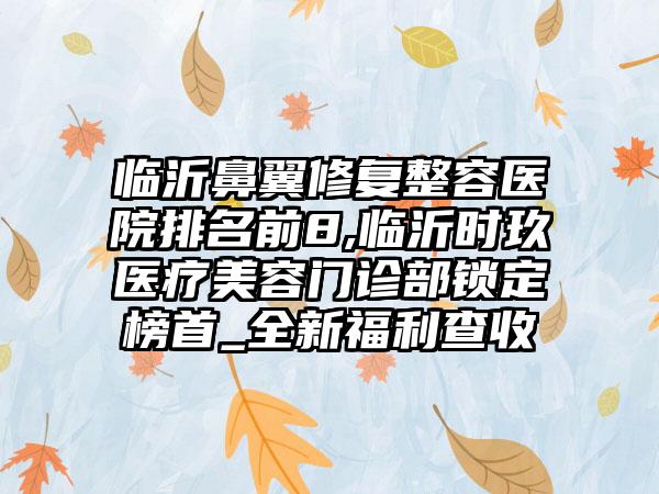 临沂鼻翼修复整容医院排名前8,临沂时玖医疗美容门诊部锁定榜首_全新福利查收