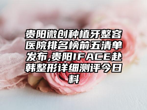 贵阳微创种植牙整容医院排名榜前五清单发布,贵阳IFACE赴韩整形详细测评今日料