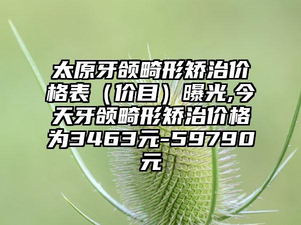 太原牙颌畸形矫治价格表（价目）曝光,今天牙颌畸形矫治价格为3463元-59790元