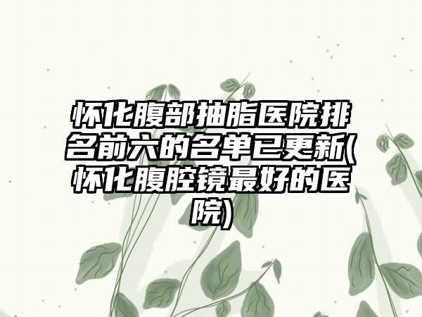 怀化腹部抽脂医院排名前六的名单已更新(怀化腹腔镜较好的医院)