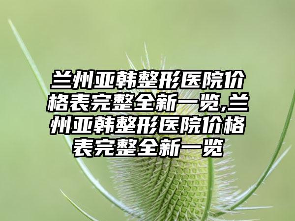 兰州亚韩整形医院价格表完整全新一览,兰州亚韩整形医院价格表完整全新一览