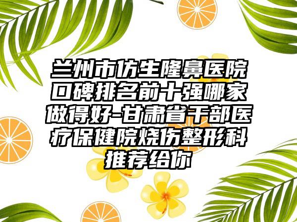 兰州市仿生隆鼻医院口碑排名前十强哪家做得好-甘肃省干部医疗保健院烧伤整形科推荐给你