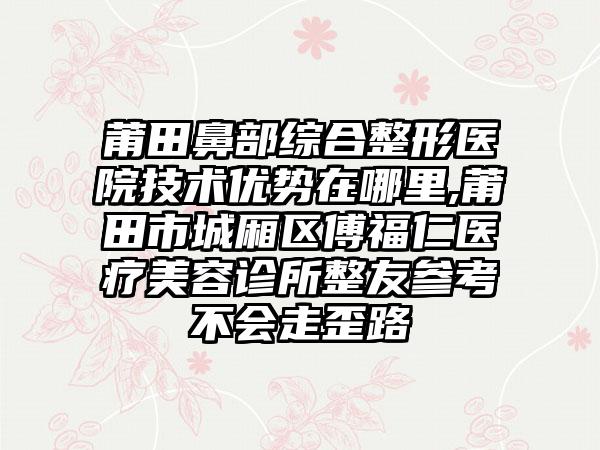 莆田鼻部综合整形医院技术优势在哪里,莆田市城厢区傅福仁医疗美容诊所整友参考不会走歪路