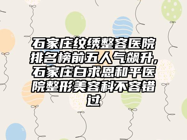 石家庄纹绣整容医院排名榜前五人气飙升,石家庄白求恩和平医院整形美容科不容错过