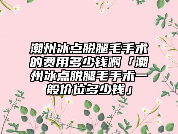 潮州冰点脱腿毛手术的费用多少钱啊「潮州冰点脱腿毛手术一般价位多少钱」