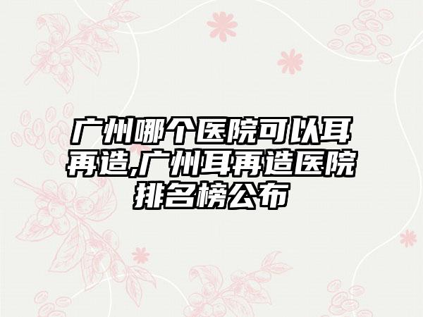 广州哪个医院可以耳再造,广州耳再造医院排名榜公布