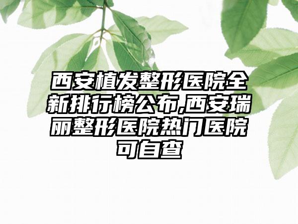 西安植发整形医院全新排行榜公布,西安瑞丽整形医院热门医院可自查