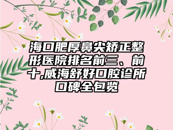 海口肥厚鼻尖矫正整形医院排名前三、前十,威海舒好口腔诊所口碑全包览