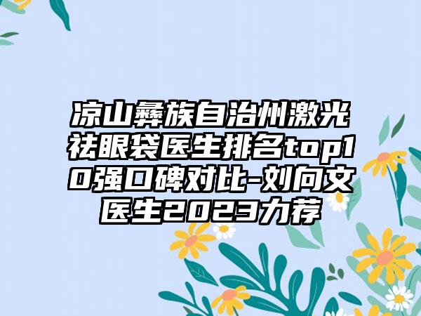 凉山彝族自治州激光祛眼袋医生排名top10强口碑对比-刘向文医生2023力荐