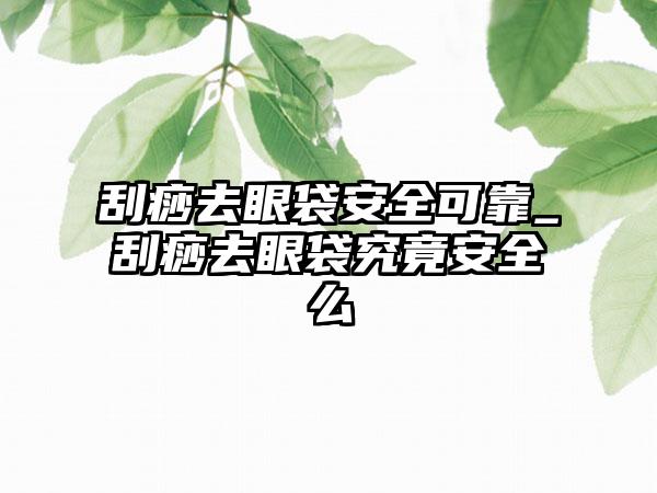 刮痧去眼袋安好可靠_刮痧去眼袋究竟安好么