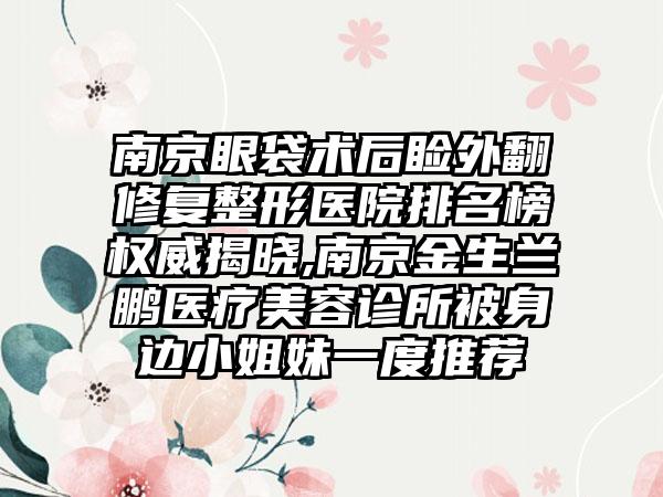 南京眼袋术后睑外翻修复整形医院排名榜权威揭晓,南京金生兰鹏医疗美容诊所被身边小姐妹一度推荐