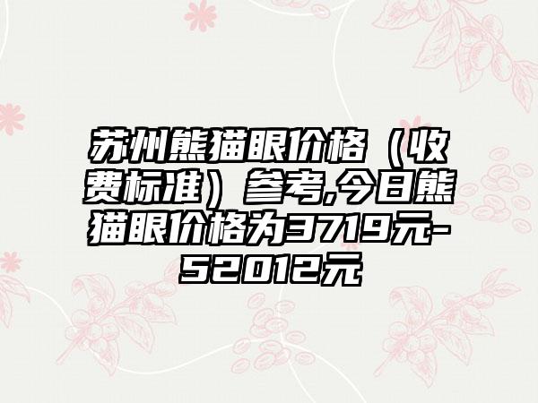 苏州熊猫眼价格（收费标准）参考,今日熊猫眼价格为3719元-52012元