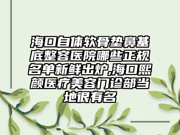 海口自体软骨垫鼻基底整容医院哪些正规名单新鲜出炉,海口熙颜医疗美容门诊部当地很有名